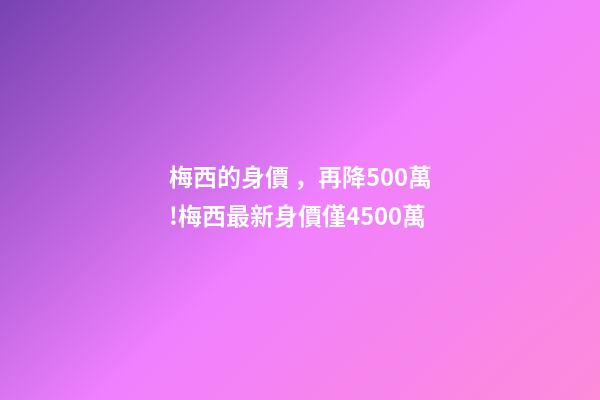 梅西的身價，再降500萬!梅西最新身價僅4500萬-第1張-觀點-玄機派